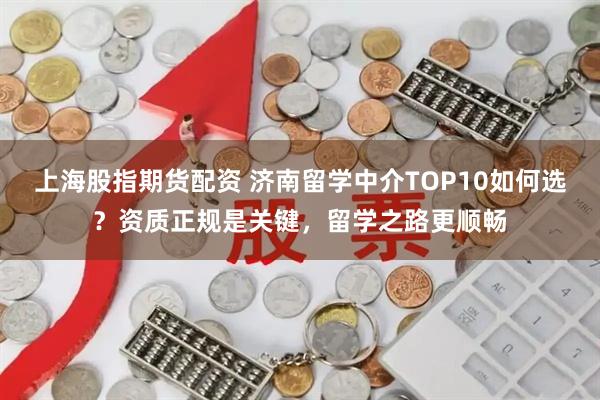 上海股指期货配资 济南留学中介TOP10如何选？资质正规是关键，留学之路更顺畅