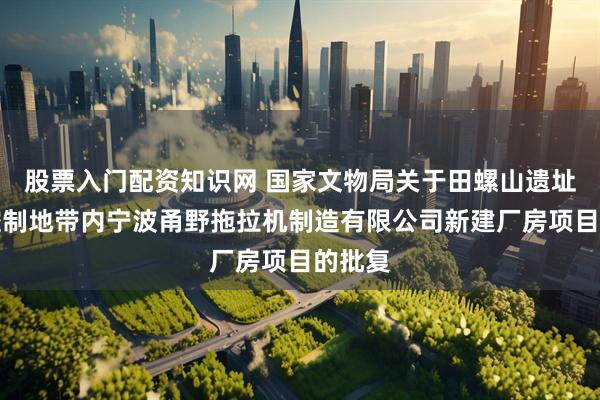 股票入门配资知识网 国家文物局关于田螺山遗址建设控制地带内宁波甬野拖拉机制造有限公司新建厂房项目的批复