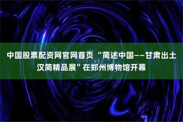 中国股票配资网官网首页 “简述中国——甘肃出土汉简精品展”在郑州博物馆开幕