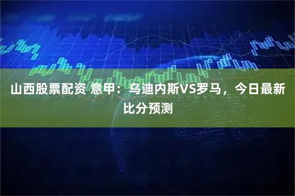 山西股票配资 意甲：乌迪内斯VS罗马，今日最新比分预测