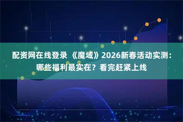 配资网在线登录 《魔域》2026新春活动实测：哪些福利最实在？看完赶紧上线