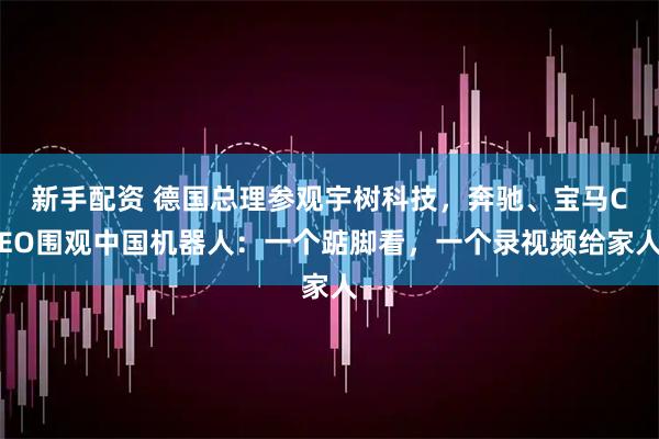 新手配资 德国总理参观宇树科技，奔驰、宝马CEO围观中国机器人：一个踮脚看，一个录视频给家人