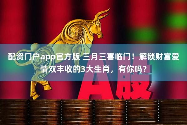 配资门户app官方版 三月三喜临门！解锁财富爱情双丰收的3大生肖，有你吗？