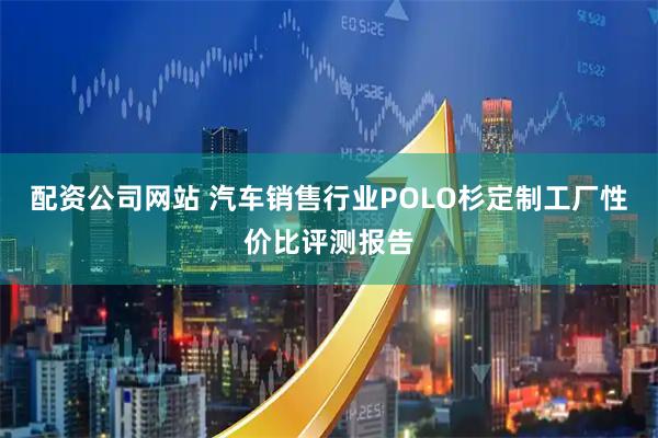 配资公司网站 汽车销售行业POLO杉定制工厂性价比评测报告