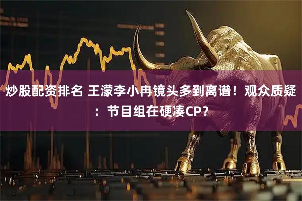 炒股配资排名 王濛李小冉镜头多到离谱！观众质疑：节目组在硬凑CP？